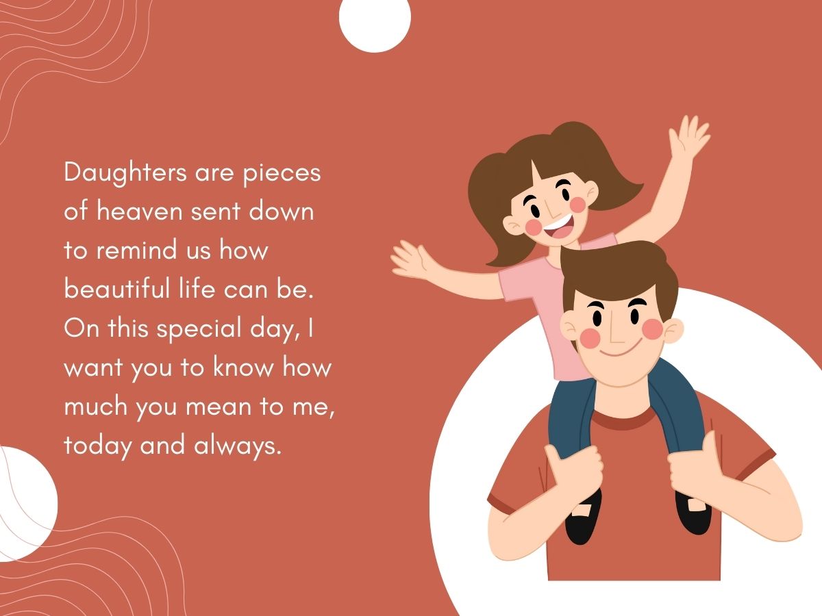 Daughters are pieces of heaven sent down to remind us how beautiful life can be. On this special day, I want you to know how much you mean to me, today and always. 