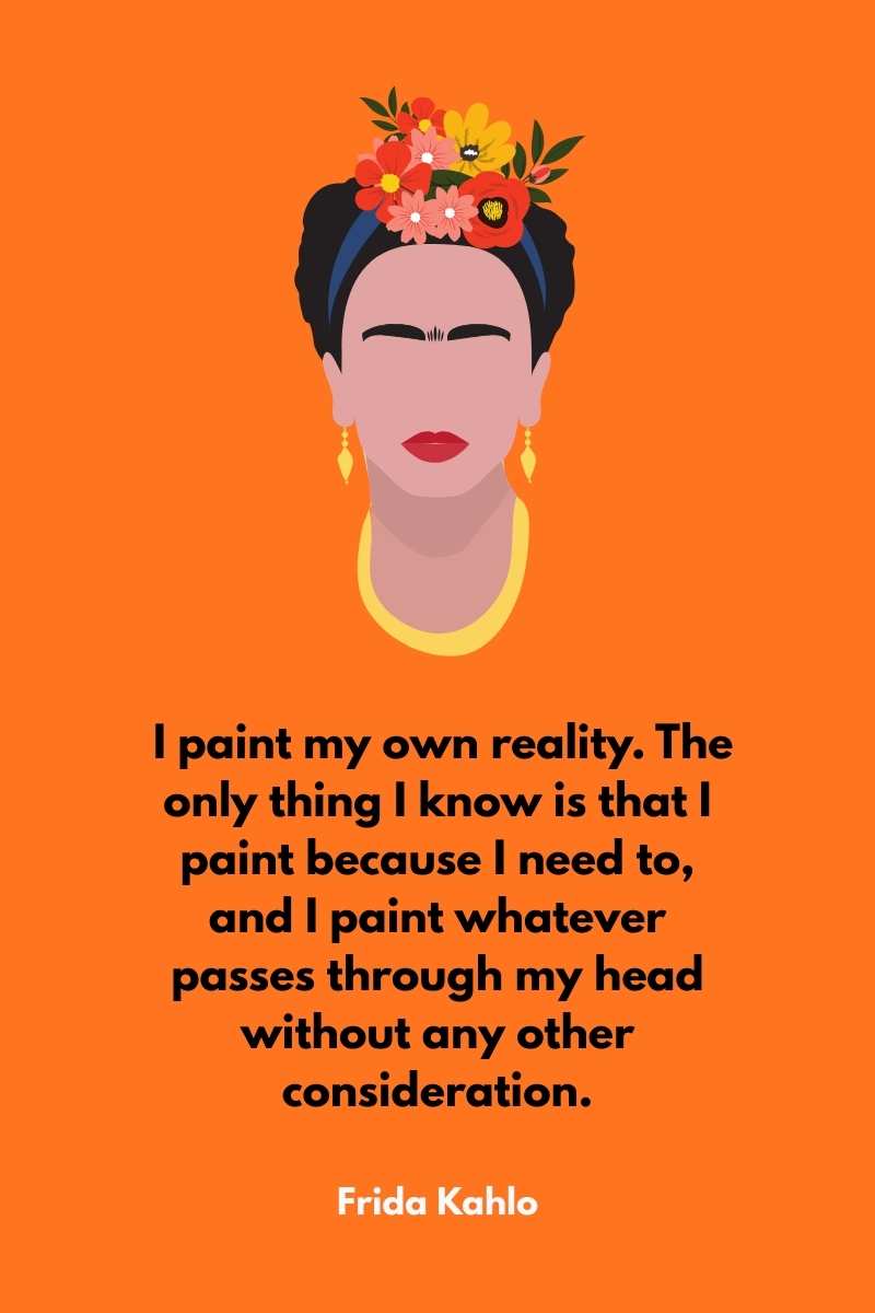 I paint my own reality. The only thing I know is that I paint because I need to, and I paint whatever passes through my head without any other consideration, frida kahlo